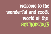 welcome to the wonderful and exotic world of the hotrodtikis...